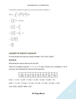 Introduction to Statistics


The random variable X is given as a continuous random variable, so




Variance of random variables

For both discrete and continuous random variables, V (X) = E(X2) - [E(X)] 2

Example

What will be the variance when we roll a fair die?

There are 6 possible outcomes: 1, 2, 3, 4, 5, 6, each of these has a probability of 1/6 of
occurring. Let X represents the outcome of the experiment.


                       X         1           2   3      4         5           6
                     P(X)       1/6      1/6     1/6    1/6      1/6      1/6

E (X) = 1 x 1/6 + 2 x 2/6 + 3 x 3/6 + 4 x 4/6 + 5 x 5/6 + 6 x 6/6 = 7/2

E (X2) = 12 x 1/6 + 22 x 2/6 + 32 x 3/6 + 42 x 4/6 + 52 x 5/6 + 62 x 6/6 = 147/2

V (X) = E(X2) - [E(X)] 2 = 147/2 - (7/2) 2




                                         Md. Mortuza Ahmmed                                  37
 