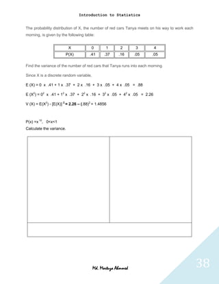 Introduction to Statistics


The probability distribution of X, the number of red cars Tanya meets on his way to work each
morning, is given by the following table:


                          X            0        1      2      3         4
                        P(X)          .41      .37    .16     .05      .05

Find the variance of the number of red cars that Tanya runs into each morning.

Since X is a discrete random variable,

E (X) = 0 x .41 + 1 x .37 + 2 x .16 + 3 x .05 + 4 x .05 = .88

E (X2) = 02 x .41 + 12 x .37 + 22 x .16 + 32 x .05 + 42 x .05 = 2.26

V (X) = E(X2) - [E(X)] 2 = 2.26 – (.88)2 = 1.4856



P(x) =x 10, 0<x<1
Calculate the variance.




                                         Md. Mortuza Ahmmed                                     38
 