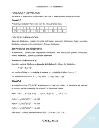 Introduction to Statistics


Probability distribution
It is a table or an equation that links each outcome of an experiment with its probability.

Example
Probability distribution that results from the rolling of a fair die is

     X          1            2           3            4           5            6
    P(X)       1/6          1/6         1/6          1/6         1/6          1/6


Discrete distributions
binomial distribution, negative binomial distribution, geometric distribution, hyper geometric
distribution, discrete uniform distribution, Poisson distribution

Continuous distributions
F-distribution,         t-distribution, exponential distribution, beta distribution, gamma distribution,
normal distribution, continuous uniform distribution

Binomial Distribution
A random variable X belongs to binomial distribution if it follows the distribution
                    n        x    n−x
           P (x) = c x p q

n = number of trials, p = probability of success, q = probability of failure (p + q = 1)

For a binomial distribution, E (X) = np and V (X) = npq = np (1 – p)

Example

A survey found that 30% IUBAT students earn money from tuitions. If 5 students are selected
at random, find the probability that at least 3 of them have tuitions.

Here: n = 5 , p = 30% = 0.3                   ,   q = (1 - 0.3) = 0.7   ,   x = 3, 4, 5


P (3) = 5 c 3 (0.3) 3 (0.7) 5 – 3 = 0.132

         5              4        5–4
P (4) = c 4 (0.3) (0.7)                = 0.028
         5              5        5–5
P (5) = c 5 (0.3) (0.7)                = 0.002

P (at least 3 students have tuitions) = 0.132 + 0.028 + 0.002 = 0.162



                                                   Md. Mortuza Ahmmed                                      39
 