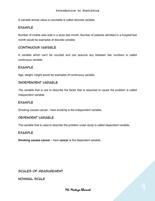 Introduction to Statistics


A variable whose value is countable is called discrete variable.

Example

Number of mobile sets sold in a store last month, Number of patients admitted in a hospital last
month would be examples of discrete variable.

Continuous variable

A variable which can’t be counted and can assume any between two numbers is called
continuous variable.

Example

Age, weight, height would be examples of continuous variable.

Independent variable

The variable that is use to describe the factor that is assumed to cause the problem is called
independent variable.

Example

Smoking causes cancer - here smoking is the independent variable.

Dependent variable

The variable that is used to describe the problem under study is called dependent variable.

Example

Smoking causes cancer – here cancer is the dependent variable.




Scales of Measurement

Nominal scale


                                       Md. Mortuza Ahmmed                                          4
 