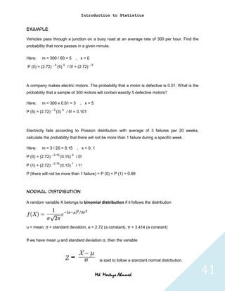 Introduction to Statistics


Example

Vehicles pass through a junction on a busy road at an average rate of 300 per hour. Find the
probability that none passes in a given minute.


Here:    m = 300 / 60 = 5      , x=0

P (0) = (2.72) – 5 (5) 0 / 0! = (2.72) – 5



A company makes electric motors. The probability that a motor is defective is 0.01. What is the
probability that a sample of 300 motors will contain exactly 5 defective motors?

Here:    m = 300 x 0.01 = 3       , x=5

P (5) = (2.72) – 3 (3) 5 / 5! = 0.101



Electricity fails according to Poisson distribution with average of 3 failures per 20 weeks,
calculate the probability that there will not be more than 1 failure during a specific week.

Here:    m = 3 / 20 = 0.15      , x = 0, 1

P (0) = (2.72) – 0.15 (0.15) 0 / 0!

P (1) = (2.72) – 0.15 (0.15) 1 / 1!

P (there will not be more than 1 failure) = P (0) + P (1) = 0.99



Normal distribution

A random variable X belongs to binomial distribution if it follows the distribution




u = mean, σ = standard deviation, e = 2.72 (a constant), π = 3.414 (a constant)


If we have mean μ and standard deviation σ, then the variable



                                               is said to follow a standard normal distribution.


                                             Md. Mortuza Ahmmed                                    41
 