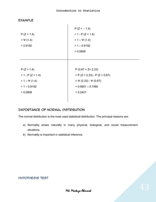 Introduction to Statistics


Example

                                               P (Z < - 1.4)

  P (Z < 1.4)                                  = 1 - P (Z < 1.4)

  = Ψ (1.4)                                    = 1 – Ψ (1.4)

  = 0.9192                                     = 1 – 0.9192

                                               = 0.0808




  P (Z > 1.4)                                   P (0.67 < Z< 2.33)

  = 1 - P (Z < 1.4)                            = P (Z < 2.33) - P (Z < 0.67)

  = 1 – Ψ (1.4)                                = Ψ (2.33) - Ψ (0.67)

  = 1 – 0.9192                                 = 0.9901 – 0.7480

  = 0.0808                                     = 0.2421




Importance of normal distribution

The normal distribution is the most used statistical distribution. The principal reasons are:

   a) Normality arises naturally in many physical, biological, and social measurement
       situations.
   b) Normality is important in statistical inference.




Hypothesis Test



                                        Md. Mortuza Ahmmed                                      43
 