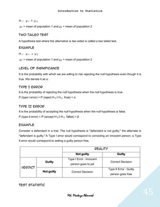 Introduction to Statistics


H1: μ1 > μ2
μ1 = mean of population 1 and μ2 = mean of population 2

Two tailed test

A hypothesis test where the alternative is two sided is called a two tailed test.

Example

H1: μ1       μ2
μ1 = mean of population 1 and μ2 = mean of population 2


Level of significance
It is the probability with which we are willing to risk rejecting the null hypothesis even though it is
true. We denote it as α.

Type I error
It is the probability of rejecting the null hypothesis when the null hypothesis is true.
P (type I error) = P (reject H 0 I H 0 true) = α


Type II error
It is the probability of accepting the null hypothesis when the null hypothesis is false.
P (type II error) = P (accept H 0 I H 0 false) = β

Example
Consider a defendant in a trial. The null hypothesis is "defendant is not guilty;" the alternate is
"defendant is guilty." A Type I error would correspond to convicting an innocent person; a Type
II error would correspond to setting a guilty person free.

                                                                 Reality
                                                   Not guilty                       Guilty
                                         Type I Error : Innocent
                      Guilty                                                 Correct Decision
                                           person goes to jail
  Verdict
                                                                           Type II Error : Guilty
                    Not guilty              Correct Decision
                                                                             person goes free


Test statistic


                                         Md. Mortuza Ahmmed                                               45
 