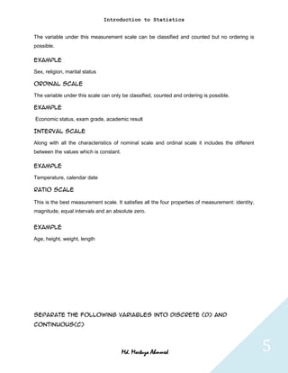 Introduction to Statistics


The variable under this measurement scale can be classified and counted but no ordering is
possible.

Example

Sex, religion, marital status

Ordinal Scale

The variable under this scale can only be classified, counted and ordering is possible.

Example

Economic status, exam grade, academic result

Interval scale

Along with all the characteristics of nominal scale and ordinal scale it includes the different
between the values which is constant.

Example

Temperature, calendar date

Ratio scale

This is the best measurement scale. It satisfies all the four properties of measurement: identity,
magnitude, equal intervals and an absolute zero.


Example

Age, height, weight, length




Separate the following variables into discrete (D) and
continuous(C)




                                        Md. Mortuza Ahmmed                                           5
 