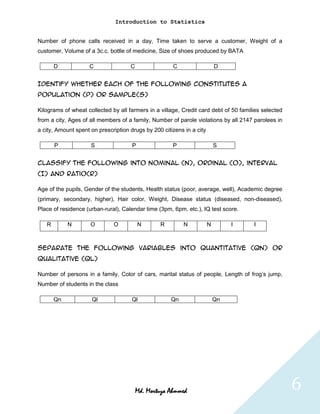 Introduction to Statistics


Number of phone calls received in a day, Time taken to serve a customer, Weight of a
customer, Volume of a 3c.c. bottle of medicine, Size of shoes produced by BATA

       D            C                C                C                    D


Identify whether each of the following constitutes a
population (P) or sample(S)

Kilograms of wheat collected by all farmers in a village, Credit card debt of 50 families selected
from a city, Ages of all members of a family, Number of parole violations by all 2147 parolees in
a city, Amount spent on prescription drugs by 200 citizens in a city

       P             S                P               P                    S


Classify the following into nominal (N), ordinal (O), interval
(I) and ratio(R)

Age of the pupils, Gender of the students, Health status (poor, average, well), Academic degree
(primary, secondary, higher), Hair color, Weight, Disease status (diseased, non-diseased),
Place of residence (urban-rural), Calendar time (3pm, 6pm. etc.), IQ test score.

   R        N        O        O           N      R        N            N        I     I



Separate the following variables into quantitative (Qn) or
qualitative (Ql)

Number of persons in a family, Color of cars, marital status of people, Length of frog’s jump,
Number of students in the class

       Qn            Ql               Ql             Qn                    Qn




                                         Md. Mortuza Ahmmed                                          6
 