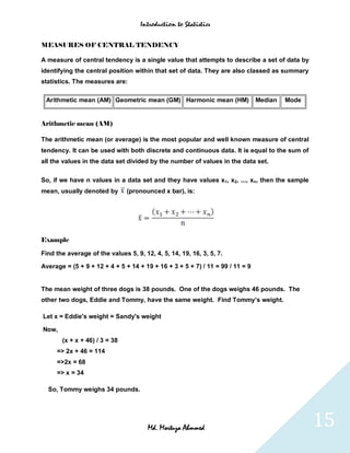 Introduction to Statistics


MEASURES OF CENTRAL TENDENCY

A measure of central tendency is a single value that attempts to describe a set of data by
identifying the central position within that set of data. They are also classed as summary
statistics. The measures are:

 Arithmetic mean (AM) Geometric mean (GM) Harmonic mean (HM)                   Median   Mode


Arithmetic mean (AM)

The arithmetic mean (or average) is the most popular and well known measure of central
tendency. It can be used with both discrete and continuous data. It is equal to the sum of
all the values in the data set divided by the number of values in the data set.

So, if we have n values in a data set and they have values x1, x2, ..., xn, then the sample
mean, usually denoted by       (pronounced x bar), is:




Example

Find the average of the values 5, 9, 12, 4, 5, 14, 19, 16, 3, 5, 7.

Average = (5 + 9 + 12 + 4 + 5 + 14 + 19 + 16 + 3 + 5 + 7) / 11 = 99 / 11 = 9


The mean weight of three dogs is 38 pounds. One of the dogs weighs 46 pounds. The
other two dogs, Eddie and Tommy, have the same weight. Find Tommy’s weight.

Let x = Eddie's weight = Sandy's weight

Now,
       (x + x + 46) / 3 = 38
     => 2x + 46 = 114
     =>2x = 68
     => x = 34

  So, Tommy weighs 34 pounds.




                                       Md. Mortuza Ahmmed                                      15
 