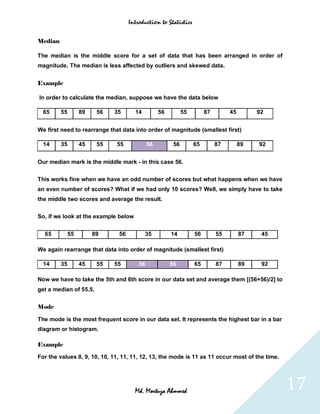 Introduction to Statistics


Median

The median is the middle score for a set of data that has been arranged in order of
magnitude. The median is less affected by outliers and skewed data.


Example

In order to calculate the median, suppose we have the data below

  65     55        89    56   35      14          56         55        87        45        92


We first need to rearrange that data into order of magnitude (smallest first)

  14     35        45    55   55             56         56        65        87        89   92


Our median mark is the middle mark - in this case 56.


This works fine when we have an odd number of scores but what happens when we have
an even number of scores? What if we had only 10 scores? Well, we simply have to take
the middle two scores and average the result.


So, if we look at the example below


  65          55        89     56          35          14         56        55        87    45

We again rearrange that data into order of magnitude (smallest first)

  14     35        45    55   55        56             56         65        87        89    92

Now we have to take the 5th and 6th score in our data set and average them [(56+56)/2] to
get a median of 55.5.


Mode

The mode is the most frequent score in our data set. It represents the highest bar in a bar
diagram or histogram.

Example

For the values 8, 9, 10, 10, 11, 11, 11, 12, 13, the mode is 11 as 11 occur most of the time.




                                      Md. Mortuza Ahmmed                                         17
 