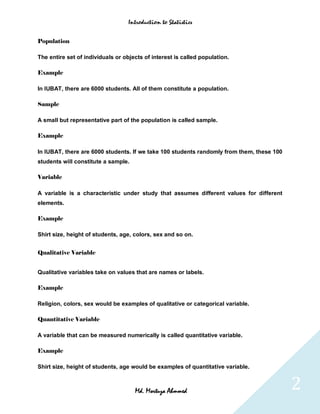 Introduction to Statistics


Population

The entire set of individuals or objects of interest is called population.

Example

In IUBAT, there are 6000 students. All of them constitute a population.

Sample

A small but representative part of the population is called sample.

Example

In IUBAT, there are 6000 students. If we take 100 students randomly from them, these 100
students will constitute a sample.

Variable

A variable is a characteristic under study that assumes different values for different
elements.

Example

Shirt size, height of students, age, colors, sex and so on.


Qualitative Variable


Qualitative variables take on values that are names or labels.

Example

Religion, colors, sex would be examples of qualitative or categorical variable.

Quantitative Variable

A variable that can be measured numerically is called quantitative variable.

Example

Shirt size, height of students, age would be examples of quantitative variable.



                                     Md. Mortuza Ahmmed                                    2
 
