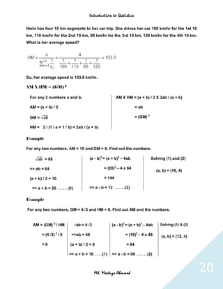 Introduction to Statistics


Nishi has four 10 km segments to her car trip. She drives her car 100 km/hr for the 1st 10
km, 110 km/hr for the 2nd 10 km, 90 km/hr for the 3rd 10 km, 120 km/hr for the 4th 10 km.
What is her average speed?




So, her average speed is 103.8 km/hr.

AM X HM = (GM) 2

 For any 2 numbers a and b,                             AM X HM = (a + b) / 2 X 2ab / (a + b)

 AM = (a + b) / 2                                                    = ab

 GM = √                                                              = (GM) 2

 HM = 2 / (1 / a + 1 / b) = 2ab / (a + b)

Example

For any two numbers, AM = 10 and GM = 8. Find out the numbers.

    √     = 08                         (a - b)2 = (a + b)2 – 4ab                Solving (1) and (2)

 => ab = 64                                     = (20)2 – 4 x 64
                                                                                  (a, b) = (16, 4)

 (a + b) / 2 = 10                               = 144

   => a + b = 20 . . . . .(1)          => a - b = 12 . . . . .(2)


Example

For any two numbers, GM = 4√3 and HM = 6. Find out AM and the numbers.


   AM = (GM) 2 / HM             √ab = 4√3            (a - b)2 = (a + b)2 – 4ab       Solving (1) & (2)

         = (4√3) 2 / 6     =>ab = 48                          = (16)2 – 4 x 48       (a, b) = (12, 4)
         =8                (a + b) / 2 = 8                    = 64

                          => a + b = 16 . . . .(1)   => a - b = 08 . . . . .(2)



                                            Md. Mortuza Ahmmed                                           20
 