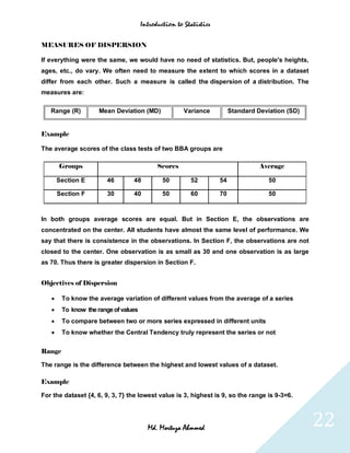 Introduction to Statistics


MEASURES OF DISPERSION

If everything were the same, we would have no need of statistics. But, people's heights,
ages, etc., do vary. We often need to measure the extent to which scores in a dataset
differ from each other. Such a measure is called the dispersion of a distribution. The
measures are:

   Range (R)         Mean Deviation (MD)              Variance          Standard Deviation (SD)


Example

The average scores of the class tests of two BBA groups are

       Groups                               Scores                                Average

       Section E        46       48           50        52         54                50

       Section F        30       40           50        60         70                50



In both groups average scores are equal. But in Section E, the observations are
concentrated on the center. All students have almost the same level of performance. We
say that there is consistence in the observations. In Section F, the observations are not
closed to the center. One observation is as small as 30 and one observation is as large
as 70. Thus there is greater dispersion in Section F.


Objectives of Dispersion

       To know the average variation of different values from the average of a series
       To know the range of values
       To compare between two or more series expressed in different units
       To know whether the Central Tendency truly represent the series or not


Range

The range is the difference between the highest and lowest values of a dataset.

Example

For the dataset {4, 6, 9, 3, 7} the lowest value is 3, highest is 9, so the range is 9-3=6.




                                        Md. Mortuza Ahmmed                                        22
 