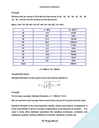 Introduction to Statistics


Example

Shimmy took ten exams in STA 240 and had scores of 44, 50, 38, 96, 42, 47, 40,
39, 46, and 50. Find the variance for her test scores.

Mean = (44 + 50 +38 +96 + 42 +47 +40+ 39 + 46+ 50) / 10 = 49.2

             x                         x - 49.2                       (x - 49.2 )2
            44                           -5.2                            27.04
            50                            0.8                             0.64
            38                           11.2                           125.44
            96                           46.8                           2190.24
            42                           -7.2                            51.84
            47                           -2.2                             4.84
            40                           -9.2                            84.64
            39                           -10.2                          104.04
            46                           -3.2                            10.24
            50                            0.8                             0.64
           Total                                                        2600.4


                                  σ2 = 2600.4 / 10 = 260.04

Standard Deviation

Standard Deviation it is the square root of the Variance defined as




Example

For the above example: Standard Deviation, σ = √ 260.04 = 16.12.

We can say that on the average, Sonia’s test scores vary by 16.12 points from the mean.

Standard Deviation is the most important, reliable, widely used measure of dispersion. It
is the most flexible in terms of variety of applications of all measures of variation.   It is
used in many other statistical operations like sampling techniques, correlation and
regression analysis, finding co-efficient of variation, skewness, kurtosis, etc.


                                     Md. Mortuza Ahmmed                                          24
 