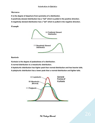 Introduction to Statistics


Skewness

It is the degree of departure from symmetry of a distribution.
A positively skewed distribution has a "tail" which is pulled in the positive direction.
A negatively skewed distribution has a "tail" which is pulled in the negative direction.

Example




Kurtosis

Kurtosis is the degree of peakedness of a distribution.
A normal distribution is a mesokurtic distribution.
A leptokurtic distribution has higher peak than normal distribution and has heavier tails.
A platykurtic distribution has a lower peak than a normal distribution and lighter tails.




                                     Md. Mortuza Ahmmed                                      26
 