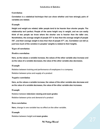 Introduction to Statistics


Correlation

Correlation is a statistical technique that can show whether and how strongly pairs of
variables are related.

Example

Height and weight are related; taller people tend to be heavier than shorter people. The
relationship isn't perfect. People of the same height vary in weight, and we can easily
think of two people we know where the shorter one is heavier than the taller one.
Nonetheless, the average weight of people 5'5'' is less than the average weight of people
5'6'', and their average weight is less than that of people 5'7'', etc. Correlation can tell us
just how much of the variation in peoples' weights is related to their heights.

Types of correlation

Positive correlation

Here, as the values a variable increase, the values of the other variable also increase and
as the value of a variable decreases, the value of the other variable also decreases.

Example

Relation between training and performance of employees in a company

Relation between price and supply of a product

Negative correlation

Here, as the values a variable increase, the values of the other variable also decrease and
as the value of a variable decreases, the value of the other variable also increases.

Example

Relation between television viewing and exam grades

Relation between price and demand of a product


Zero correlation

Here, change in one variable has no effect on the other variable.

Example

Relation between height and exam grades


                                     Md. Mortuza Ahmmed                                           27
 