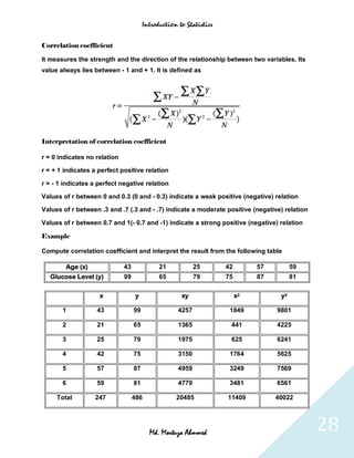 Introduction to Statistics


Correlation coefficient

It measures the strength and the direction of the relationship between two variables. Its
value always lies between - 1 and + 1. It is defined as




Interpretation of correlation coefficient

r = 0 indicates no relation

r = + 1 indicates a perfect positive relation

r = - 1 indicates a perfect negative relation

Values of r between 0 and 0.3 (0 and - 0.3) indicate a weak positive (negative) relation

Values of r between .3 and .7 (.3 and - .7) indicate a moderate positive (negative) relation

Values of r between 0.7 and 1(- 0.7 and -1) indicate a strong positive (negative) relation

Example

Compute correlation coefficient and interpret the result from the following table

        Age (x)               43              21            25       42        57         59
   Glucose Level (y)          99              65            79       75        87         81

                    x               y                 xy                  x2         y2

       1           43              99                4257             1849          9801

       2           21              65                1365             441           4225

       3           25              79                1975             625           6241

       4           42              75                3150             1764          5625

       5           57              87                4959             3249          7569

       6           59              81                4779             3481          6561

     Total        247              486              20485            11409          40022




                                          Md. Mortuza Ahmmed                                   28
 