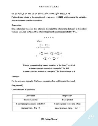 Introduction to Statistics



So, Σ x = 247, Σ y = 486, Σ x y = 20485, Σ x2 = 11409, Σ y2 = 40,022, n = 6
Putting these values in the equation of r, we get: r = 0.5298 which means the variables
have a moderate positive correlation.

Regression

It is a statistical measure that attempts to model the relationship between a dependent
variable (denoted by Y) and few other independent variables (denoted by X’s).




              A linear regression line has an equation of the form Y = a + b X
                       a gives expected amount of change in Y for X=0
                 b gives expected amount of change in Y for 1 unit change in X


Example

For the previous example, fit a linear regression line and interpret the result.

[Try yourself]

Correlation vs. Regression


                    Correlation                                   Regression

                 It cannot predict                                It can predict

     It cannot express cause and effect                  It can express cause and effect

            r ranges from - 1 to + 1                     a and b ranges from - ∞ to + ∞




                                       Md. Mortuza Ahmmed                                  29
 