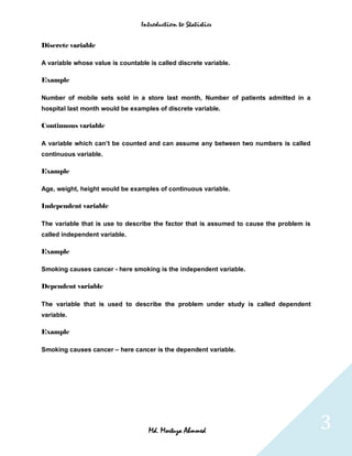 Introduction to Statistics


Discrete variable

A variable whose value is countable is called discrete variable.

Example

Number of mobile sets sold in a store last month, Number of patients admitted in a
hospital last month would be examples of discrete variable.

Continuous variable

A variable which can’t be counted and can assume any between two numbers is called
continuous variable.

Example

Age, weight, height would be examples of continuous variable.

Independent variable

The variable that is use to describe the factor that is assumed to cause the problem is
called independent variable.

Example

Smoking causes cancer - here smoking is the independent variable.

Dependent variable

The variable that is used to describe the problem under study is called dependent
variable.

Example

Smoking causes cancer – here cancer is the dependent variable.




                                    Md. Mortuza Ahmmed                                    3
 