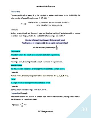 Introduction to Statistics


Probability

The probability of an event A is the number of ways event A can occur divided by the
total number of possible outcomes. [0 ≤ P (A) ≤ 1]




Example

A glass jar contains 6 red, 5 green, 8 blue and 3 yellow marbles. If a single marble is chosen
at random from the jar, what is the probability of choosing a red marble?

                    Number of ways it can happen: 6 (there are 6 reds)
                Total number of outcomes: 22 (there are 22 marbles in total)
                                                                6
                              So the required probability =
                                                                22
Experiment

An action where the result is uncertain is called an experiment.

Example

Tossing a coin, throwing dice etc. are all examples of experiments.

Sample Space

All the possible outcomes of an experiment is called a sample space.

Example

A die is rolled, the sample space S of the experiment is S = {1, 2, 3, 4, 5, 6}.

Event

A single result of an experiment is called an event.

Example

Getting a Tail when tossing a coin is an event.

Probability Example

A total of five cards are chosen at random from a standard deck of 52 playing cards. What is
the probability of choosing 5 aces?

                 0
 P (5 aces) =      =0
                30


                                      Md. Mortuza Ahmmed                                         30
 