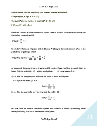 Introduction to Statistics


A die is rolled, find the probability that an even number is obtained.

Sample space, S = {1, 2, 3, 4, 5, 6}

The event "an even number is obtained", E = {2, 4, 6}

P (E) = n (E) / n(S) = 3 / 6



A teacher chooses a student at random from a class of 30 girls. What is the probability that
the student chosen is a girl?

              30
 P (girl) =      =1
              30


In a lottery, there are 10 prizes and 25 blanks. A lottery is drawn at random. What is the
probability of getting a prize?

                            10       10   2
 P (getting a prize) =             =    =
                         (10 + 25)   35   7




At a car park there are 60 cars, 30 vans and 10 Lorries. If every vehicle is equally likely to
leave, find the probability of:   a) Van leaving first       b) Lorry leaving first.

a) Let S be the sample space and A be the event of a van leaving first.

  So, n (S) = 100 and n (A) = 30




b) Let B be the event of a lorry leaving first. So, n (B) = 10.




In a box, there are 8 black, 7 blue and 6 green balls. One ball is picked up randomly. What
is the probability that ball is neither black nor green?



                                       Md. Mortuza Ahmmed                                        31
 