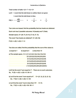 Introduction to Statistics


Total number of balls = (8 + 7 + 6) = 21

Let E = event that the ball drawn is neither black nor green

         = event that the ball drawn is blue.

              n(E)                           7                        1
P(E) =                          =                         =
              n(S)                          21                        3




Two coins are tossed, find the probability that two heads are obtained.

Each coin has 2 possible outcomes: H (heads) and T (Tails)

Sample space, S = {(H, T), (H, H), (T, H), (T, T)}

The event "two heads are obtained", E = {(H, H)}

P (E) = n (E) / n (S) = 1 / 4



Two dice are rolled; find the probability that the sum of the values is

a) equal to 1        b) equal to 4         c) less than 13

a) The sample space, S = { (1,1),(1,2),(1,3),(1,4),(1,5),(1,6)
                                (2,1),(2,2),(2,3),(2,4),(2,5),(2,6)
                                 (3,1),(3,2),(3,3),(3,4),(3,5),(3,6)
                                 (4,1),(4,2),(4,3),(4,4),(4,5),(4,6)
                                 (5,1),(5,2),(5,3),(5,4),(5,5),(5,6)
                                ( 6,1),(6,2),(6,3),(6,4),(6,5),(6,6) }


Let E be the event "sum equal to 1". There are no such outcomes.
So, P (E) = n (E) / n (S) = 0 / 36 = 0


b) Let E be the event "sum equal to 4".          E = {(1, 3), (2, 2), (3, 1)}.
  So, P (E) = n (E) / n (S) = 3 / 36

c) Let E be the event "sum is less than 13".          E = S.
  So, P (E) = n (E) / n (S) = 36 / 36 = 1




                                          Md. Mortuza Ahmmed                     32
 