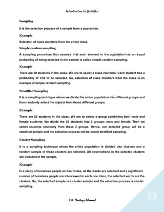 Introduction to Statistics


Sampling

It is the selection process of a sample from a population.

Example

Selection of class monitors from the entire class.

Simple random sampling

A sampling procedure that assures that each element in the population has an equal
probability of being selected in the sample is called simple random sampling      .
Example

There are 50 students in the class. We are to select 2 class monitors. Each student has a
probability of 1/50 to be selected. So, selection of class monitors from the class is an
example of simple random sampling.

Stratified Sampling

It is a sampling technique where we divide the entire population into different groups and
then randomly select the objects from those different groups.

Example

There are 50 students in the class. We are to select a group combining both male and
female students. We divide the 50 students into 2 groups: male and female. Then we
select students randomly from these 2 groups. Hence, our selected group will be a
stratified sample and the selection process will be called stratified sampling.

Cluster Sampling

It is a sampling technique where the entire population is divided into clusters and a
random sample of these clusters are selected. All observations in the selected clusters
are included in the sample.

Example

In a study of homeless people across Dhaka, all the wards are selected and a significant
number of homeless people are interviewed in each one. Here, the selected wards are the
clusters. So, the selected sample is a cluster sample and the selection process is cluster
sampling.



                                    Md. Mortuza Ahmmed                                       33
 