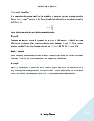 Introduction to Statistics


Systematic Sampling

It is a sampling technique involving the selection of elements from an ordered sampling
frame. Here, every kth element in the frame is selected, where k, the sampling interval, is
calculated as:




Here, n is the sample size and N is the population size.

Example

Suppose we want to sample 8 houses from a street of 120 houses. 120/8=15, so every
15th house is chosen after a random starting point between 1 and 15. If the random
starting point is 11, then the houses selected are 11, 26, 41, 56, 71, 86, 101, and 116.


Lottery method

Here, sampling units are represented by small chits of paper which are folded and mixed
together. From this the required numbers are picked out blind folded.


Example

ID no. of 60 students is written on small chits of papers which can be folded in such a
way that they are indistinguishable from each other. Then 10 folded chits are drawn from
this lot at random. This selection method of 10 students is called lottery method.




                                     Md. Mortuza Ahmmed                                       34
 