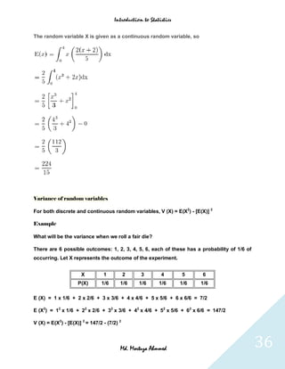 Introduction to Statistics


The random variable X is given as a continuous random variable, so




Variance of random variables

For both discrete and continuous random variables, V (X) = E(X2) - [E(X)] 2

Example

What will be the variance when we roll a fair die?

There are 6 possible outcomes: 1, 2, 3, 4, 5, 6, each of these has a probability of 1/6 of
occurring. Let X represents the outcome of the experiment.


                      X          1           2    3        4       5     6
                     P(X)       1/6      1/6     1/6      1/6      1/6   1/6

E (X) = 1 x 1/6 + 2 x 2/6 + 3 x 3/6 + 4 x 4/6 + 5 x 5/6 + 6 x 6/6 = 7/2

E (X2) = 12 x 1/6 + 22 x 2/6 + 32 x 3/6 + 42 x 4/6 + 52 x 5/6 + 62 x 6/6 = 147/2

V (X) = E(X2) - [E(X)] 2 = 147/2 - (7/2) 2




                                         Md. Mortuza Ahmmed                                  36
 