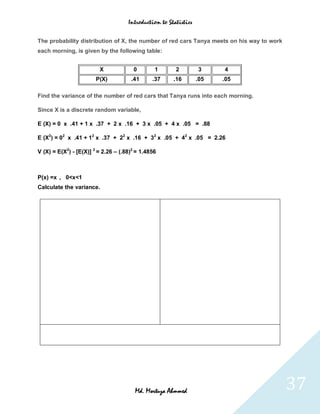 Introduction to Statistics


The probability distribution of X, the number of red cars Tanya meets on his way to work
each morning, is given by the following table:


                         X             0        1       2         3     4
                        P(X)          .41      .37     .16        .05   .05

Find the variance of the number of red cars that Tanya runs into each morning.

Since X is a discrete random variable,

E (X) = 0 x .41 + 1 x .37 + 2 x .16 + 3 x .05 + 4 x .05 = .88

E (X2) = 02 x .41 + 12 x .37 + 22 x .16 + 32 x .05 + 42 x .05 = 2.26

V (X) = E(X2) - [E(X)] 2 = 2.26 – (.88)2 = 1.4856



P(x) =x , 0<x<1
Calculate the variance.




                                        Md. Mortuza Ahmmed                                 37
 