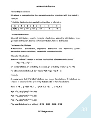 Introduction to Statistics


Probability distribution

It is a table or an equation that links each outcome of an experiment with its probability.

Example

Probability distribution that results from the rolling of a fair die is

     X        1             2           3             4           5           6
   P(X)      1/6           1/6         1/6           1/6         1/6          1/6


Discrete distributions

binomial distribution, negative binomial distribution, geometric distribution, hyper
geometric distribution, discrete uniform distribution, Poisson distribution

Continuous distributions

F-distribution,           t-distribution, exponential distribution, beta distribution, gamma
distribution, normal distribution, continuous uniform distribution

Binomial Distribution

A random variable X belongs to binomial distribution if it follows the distribution
                  n         x    n−x
         P (x) = c x p q

n = number of trials, p = probability of success, q = probability of failure (p + q = 1)

For a binomial distribution, E (X) = np and V (X) = npq = np (1 – p)

Example

A survey found that 30% IUBAT students earn money from tuitions. If 5 students are
selected at random, find the probability that at least 3 of them have tuitions.


Here: n = 5 , p = 30% = 0.3                  ,    q = (1 - 0.3) = 0.7   ,   x = 3, 4, 5

         5            3         5–3
P (3) = c 3 (0.3) (0.7)               = 0.132
         5            4         5–4
P (4) = c 4 (0.3) (0.7)               = 0.028
         5            5         5–5
P (5) = c 5 (0.3) (0.7)               = 0.002

P (at least 3 students have tuitions) = 0.132 + 0.028 + 0.002 = 0.162



                                                   Md. Mortuza Ahmmed                          38
 