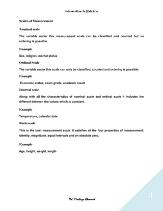 Introduction to Statistics


Scales of Measurement

Nominal scale

The variable under this measurement scale can be classified and counted but no
ordering is possible.

Example

Sex, religion, marital status

Ordinal Scale

The variable under this scale can only be classified, counted and ordering is possible.

Example

Economic status, exam grade, academic result

Interval scale

Along with all the characteristics of nominal scale and ordinal scale it includes the
different between the values which is constant.

Example

Temperature, calendar date

Ratio scale

This is the best measurement scale. It satisfies all the four properties of measurement:
identity, magnitude, equal intervals and an absolute zero.


Example

Age, height, weight, length




                                    Md. Mortuza Ahmmed                                     4
 