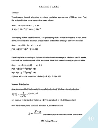 Introduction to Statistics


Example

Vehicles pass through a junction on a busy road at an average rate of 300 per hour. Find
the probability that none passes in a given minute.

Here:    m = 300 / 60 = 5              , x=0
                   5       0                     5
P (0) = (2.72) – (5)           / 0! = (2.72) –



A company makes electric motors. The probability that a motor is defective is 0.01. What
is the probability that a sample of 300 motors will contain exactly 5 defective motors?

Here:    m = 300 x 0.01 = 3               , x=5
                   3       5
P (5) = (2.72) – (3)           / 5! = 0.101



Electricity fails according to Poisson distribution with average of 3 failures per 20 weeks,
calculate the probability that there will not be more than 1 failure during a specific week.

Here:    m = 3 / 20 = 0.15              , x = 0, 1
                   0.15            0
P (0) = (2.72) –          (0.15)       / 0!
                   0.15            1
P (1) = (2.72) –          (0.15)       / 1!

P (there will not be more than 1 failure) = P (0) + P (1) = 0.99



Normal distribution

A random variable X belongs to binomial distribution if it follows the distribution




u = mean, σ = standard deviation, e = 2.72 (a constant), π = 3.414 (a constant)


If we have mean μ and standard deviation σ, then the variable



                                                       is said to follow a standard normal distribution.


                                                     Md. Mortuza Ahmmed                                    40
 