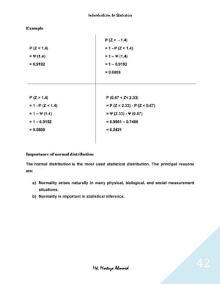 Introduction to Statistics


Example


                                           P (Z < - 1.4)

 P (Z < 1.4)                               = 1 - P (Z < 1.4)

 = Ψ (1.4)                                 = 1 – Ψ (1.4)

 = 0.9192                                  = 1 – 0.9192

                                           = 0.0808




 P (Z > 1.4)                               P (0.67 < Z< 2.33)

 = 1 - P (Z < 1.4)                         = P (Z < 2.33) - P (Z < 0.67)

 = 1 – Ψ (1.4)                             = Ψ (2.33) - Ψ (0.67)

 = 1 – 0.9192                              = 0.9901 – 0.7480

 = 0.0808                                  = 0.2421




Importance of normal distribution

The normal distribution is the most used statistical distribution. The principal reasons
are:

   a) Normality arises naturally in many physical, biological, and social measurement
       situations.
   b) Normality is important in statistical inference.




                                    Md. Mortuza Ahmmed                                     42
 