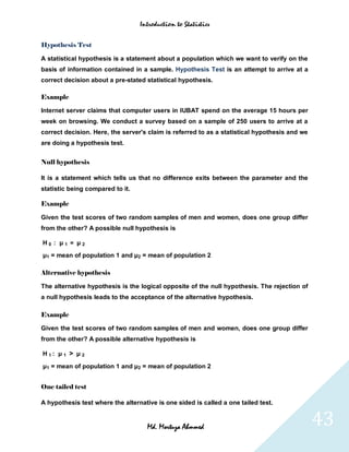 Introduction to Statistics


Hypothesis Test

A statistical hypothesis is a statement about a population which we want to verify on the
basis of information contained in a sample. Hypothesis Test is an attempt to arrive at a
correct decision about a pre-stated statistical hypothesis.

Example

Internet server claims that computer users in IUBAT spend on the average 15 hours per
week on browsing. We conduct a survey based on a sample of 250 users to arrive at a
correct decision. Here, the server's claim is referred to as a statistical hypothesis and we
are doing a hypothesis test.


Null hypothesis

It is a statement which tells us that no difference exits between the parameter and the
statistic being compared to it.

Example

Given the test scores of two random samples of men and women, does one group differ
from the other? A possible null hypothesis is

H0 : μ1 = μ2
μ1 = mean of population 1 and μ2 = mean of population 2

Alternative hypothesis

The alternative hypothesis is the logical opposite of the null hypothesis. The rejection of
a null hypothesis leads to the acceptance of the alternative hypothesis.

Example

Given the test scores of two random samples of men and women, does one group differ
from the other? A possible alternative hypothesis is

H1: μ 1 > μ 2

μ1 = mean of population 1 and μ2 = mean of population 2


One tailed test

A hypothesis test where the alternative is one sided is called a one tailed test.


                                     Md. Mortuza Ahmmed                                        43
 