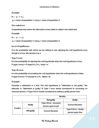 Introduction to Statistics


Example

H1: μ 1 > μ 2
μ1 = mean of population 1 and μ2 = mean of population 2

Two tailed test

A hypothesis test where the alternative is two sided is called a two tailed test.

Example

H1: μ 1  μ2
μ1 = mean of population 1 and μ2 = mean of population 2


Level of significance

It is the probability with which we are willing to risk rejecting the null hypothesis even
though it is true. We denote it as α.

Type I error
It is the probability of rejecting the null hypothesis when the null hypothesis is true.
P (type I error) = P (reject H 0 I H 0 true) = α


Type II error
It is the probability of accepting the null hypothesis when the null hypothesis is false.
P (type II error) = P (accept H 0 I H 0 false) = β

Example

Consider a defendant in a trial. The null hypothesis is "defendant is not guilty;" the
alternate is "defendant is guilty." A Type I error would correspond to convicting an
innocent person; a Type II error would correspond to setting a guilty person free.

                                                               Reality
                                              Not guilty                        Guilty
                                        Type I Error : Innocent
                     Guilty                                               Correct Decision
                                         person goes to jail
   Verdict
                                                                         Type II Error : Guilty
                   Not guilty             Correct Decision
                                                                          person goes free



                                        Md. Mortuza Ahmmed                                        44
 