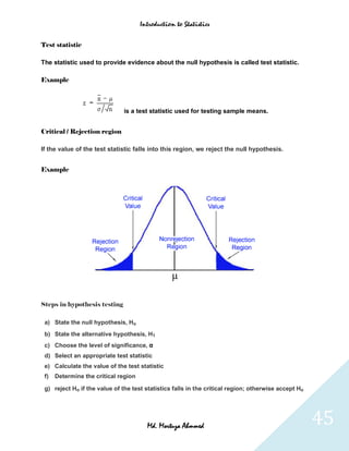 Introduction to Statistics


Test statistic

The statistic used to provide evidence about the null hypothesis is called test statistic.

Example



                               is a test statistic used for testing sample means.


Critical / Rejection region

If the value of the test statistic falls into this region, we reject the null hypothesis.


Example




Steps in hypothesis testing

 a) State the null hypothesis, Ho
 b) State the alternative hypothesis, H1
 c) Choose the level of significance, α
 d) Select an appropriate test statistic
 e) Calculate the value of the test statistic
 f)   Determine the critical region

 g) reject Ho if the value of the test statistics falls in the critical region; otherwise accept Ho




                                        Md. Mortuza Ahmmed                                            45
 