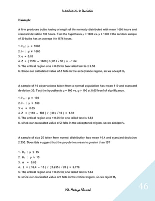 Introduction to Statistics


Example


A firm produces bulbs having a length of life normally distributed with mean 1600 hours and
standard deviation 180 hours. Test the hypothesis µ = 1600 vs. µ ≠ 1600 if the random sample
of 30 bulbs has an average life 1576 hours.

1. Ho : µ = 1600
2. H1 : µ ≠ 1600
3. α = 0.01
4. Z = ( 1576 – 1600 ) / ( 80 / √ 30 ) = - 1.64
5. The critical region at α = 0.05 for two tailed test is ± 2.58
6. Since our calculated value of Z falls in the acceptance region, so we accept Ho




A sample of 16 observations taken from a normal population has mean 110 and standard
deviation 30. Test the hypothesis µ = 100 vs. µ > 100 at 0.05 level of significance.

1. Ho : µ = 100
2. H1 : µ > 100
3. α = 0.05
4. Z = ( 110 – 100 ) / ( 30 / √ 16 ) = 1.33
5. The critical region at α = 0.05 for one tailed test is 1.64
6. since our calculated value of Z falls in the acceptance region, so we accept Ho




A sample of size 20 taken from normal distribution has mean 16.4 and standard deviation
2.255. Does this suggest that the population mean is greater than 15?


1. Ho : µ ≤ 15
2. H1 : µ > 15
3. α   = 0.05
4. t = ( 16.4 – 15 ) / ( 2.255 / √ 20 ) = 2.776
5. The critical region at α = 0.05 for one tailed test is 1.64
6. since our calculated value of t falls in the critical region, so we reject Ho



                                       Md. Mortuza Ahmmed                                      46
 