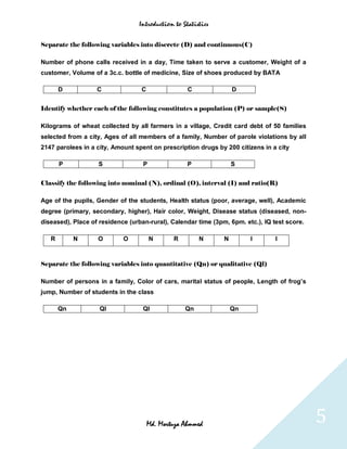 Introduction to Statistics


Separate the following variables into discrete (D) and continuous(C)

Number of phone calls received in a day, Time taken to serve a customer, Weight of a
customer, Volume of a 3c.c. bottle of medicine, Size of shoes produced by BATA

       D           C              C                C               D


Identify whether each of the following constitutes a population (P) or sample(S)

Kilograms of wheat collected by all farmers in a village, Credit card debt of 50 families
selected from a city, Ages of all members of a family, Number of parole violations by all
2147 parolees in a city, Amount spent on prescription drugs by 200 citizens in a city

       P           S               P               P               S


Classify the following into nominal (N), ordinal (O), interval (I) and ratio(R)

Age of the pupils, Gender of the students, Health status (poor, average, well), Academic
degree (primary, secondary, higher), Hair color, Weight, Disease status (diseased, non-
diseased), Place of residence (urban-rural), Calendar time (3pm, 6pm. etc.), IQ test score.

   R        N      O        O          N      R        N       N        I        I



Separate the following variables into quantitative (Qn) or qualitative (Ql)

Number of persons in a family, Color of cars, marital status of people, Length of frog’s
jump, Number of students in the class

       Qn           Ql             Ql             Qn               Qn




                                      Md. Mortuza Ahmmed                                      5
 