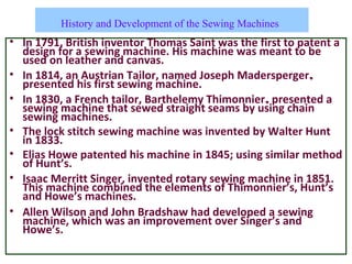 History and Development of the Sewing Machines
• In 1791, British inventor Thomas Saint was the first to patent a
design for a sewing machine. His machine was meant to be
used on leather and canvas.
• In 1814, an Austrian Tailor, named Joseph Madersperger,
presented his first sewing machine.
• In 1830, a French tailor, Barthelemy Thimonnier, presented a
sewing machine that sewed straight seams by using chain
sewing machines.
• The lock stitch sewing machine was invented by Walter Hunt
in 1833.
• Elias Howe patented his machine in 1845; using similar method
of Hunt’s.
• Isaac Merritt Singer, invented rotary sewing machine in 1851.
This machine combined the elements of Thimonnier’s, Hunt’s
and Howe’s machines.
• Allen Wilson and John Bradshaw had developed a sewing
machine, which was an improvement over Singer’s and
Howe’s.
 