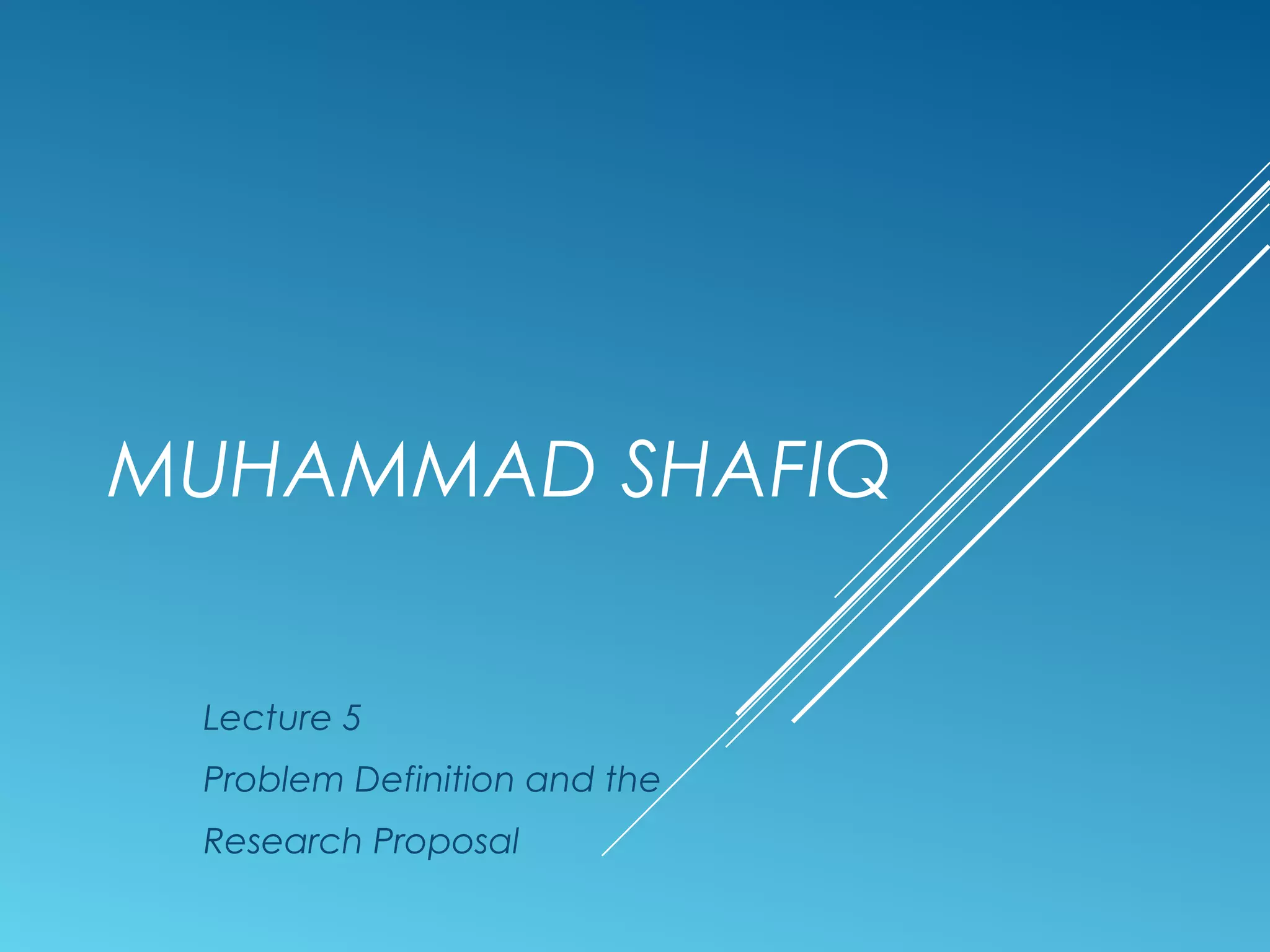 MUHAMMAD SHAFIQ
Lecture 5
Problem Definition and the
Research Proposal
 