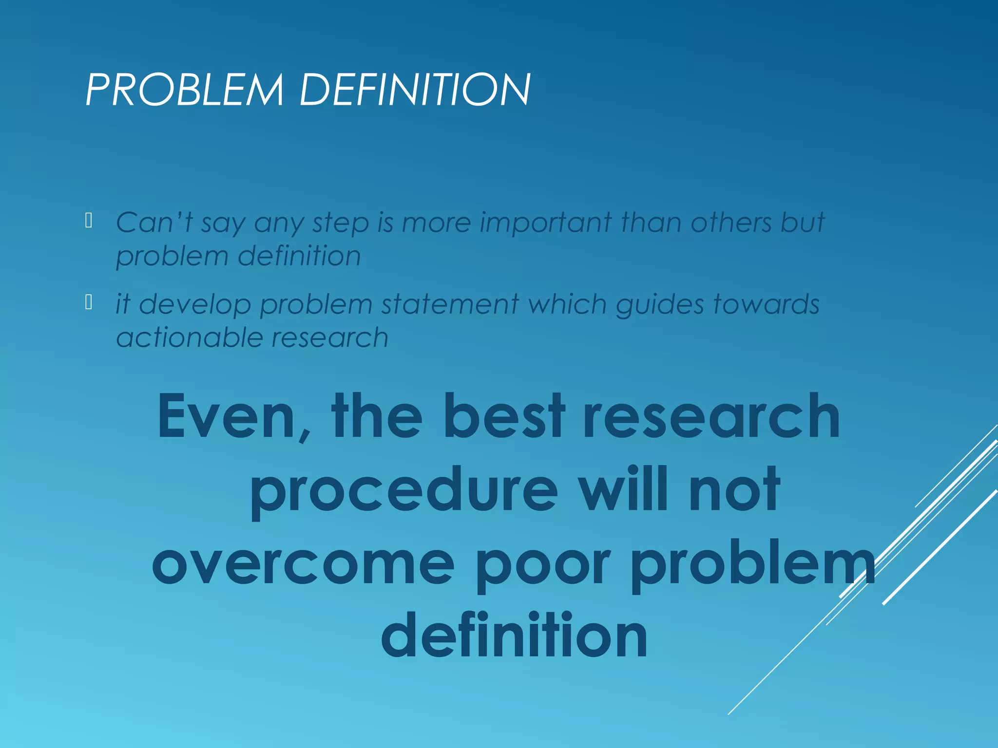 PROBLEM DEFINITION
 Can’t say any step is more important than others but
problem definition
 it develop problem statement which guides towards
actionable research
Even, the best research
procedure will not
overcome poor problem
definition
 
