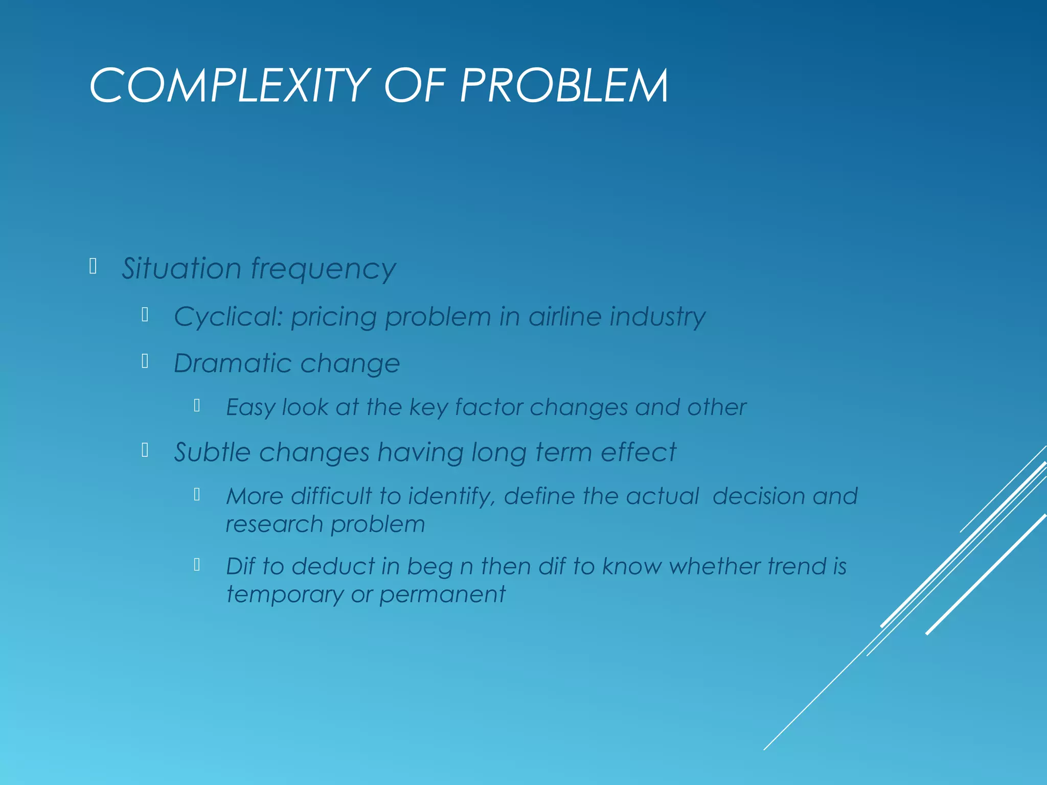 COMPLEXITY OF PROBLEM
 Situation frequency
 Cyclical: pricing problem in airline industry
 Dramatic change
 Easy look at the key factor changes and other
 Subtle changes having long term effect
 More difficult to identify, define the actual decision and
research problem
 Dif to deduct in beg n then dif to know whether trend is
temporary or permanent
 