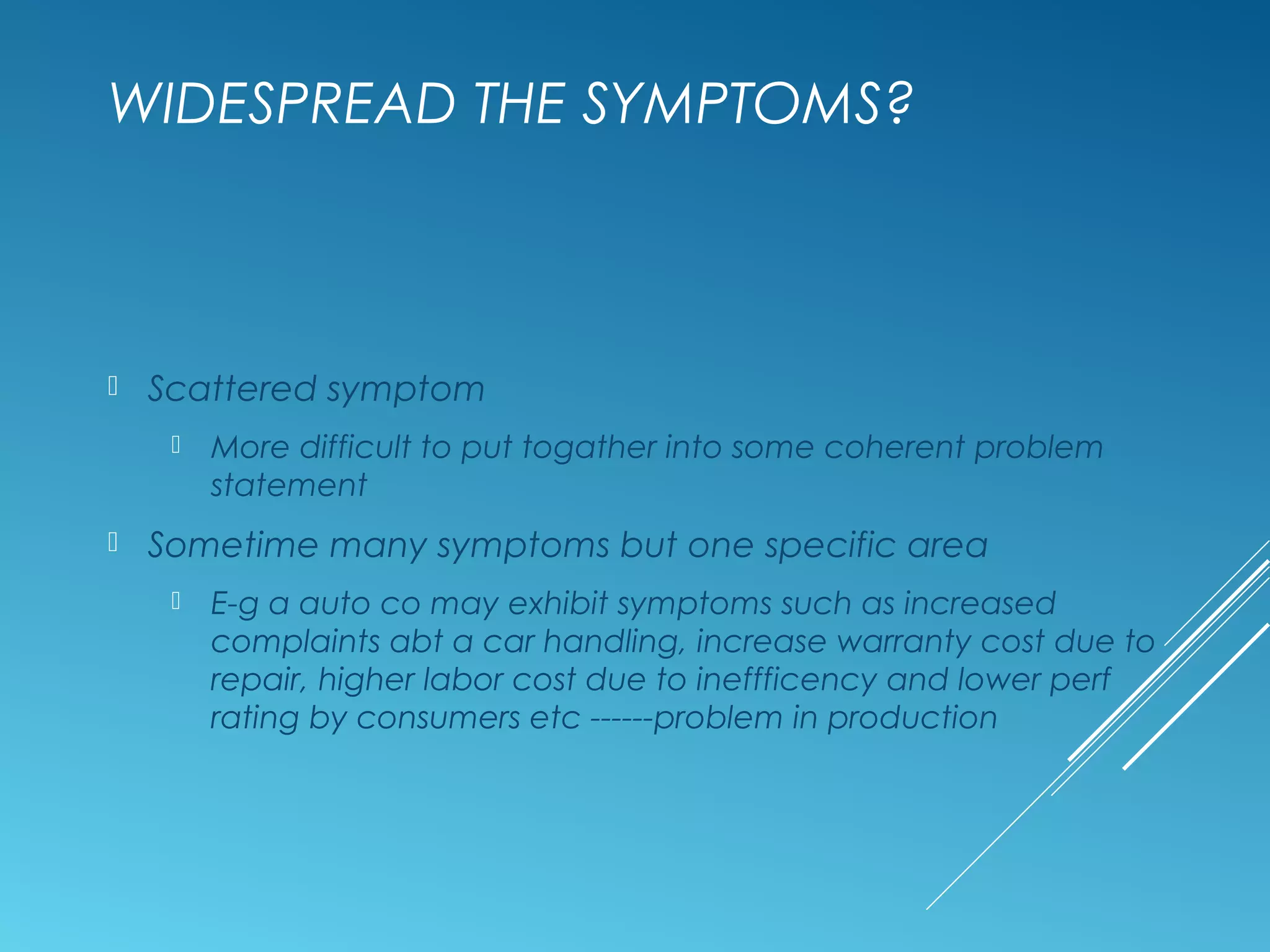 WIDESPREAD THE SYMPTOMS?
 Scattered symptom
 More difficult to put togather into some coherent problem
statement
 Sometime many symptoms but one specific area
 E-g a auto co may exhibit symptoms such as increased
complaints abt a car handling, increase warranty cost due to
repair, higher labor cost due to ineffficency and lower perf
rating by consumers etc ------problem in production
 