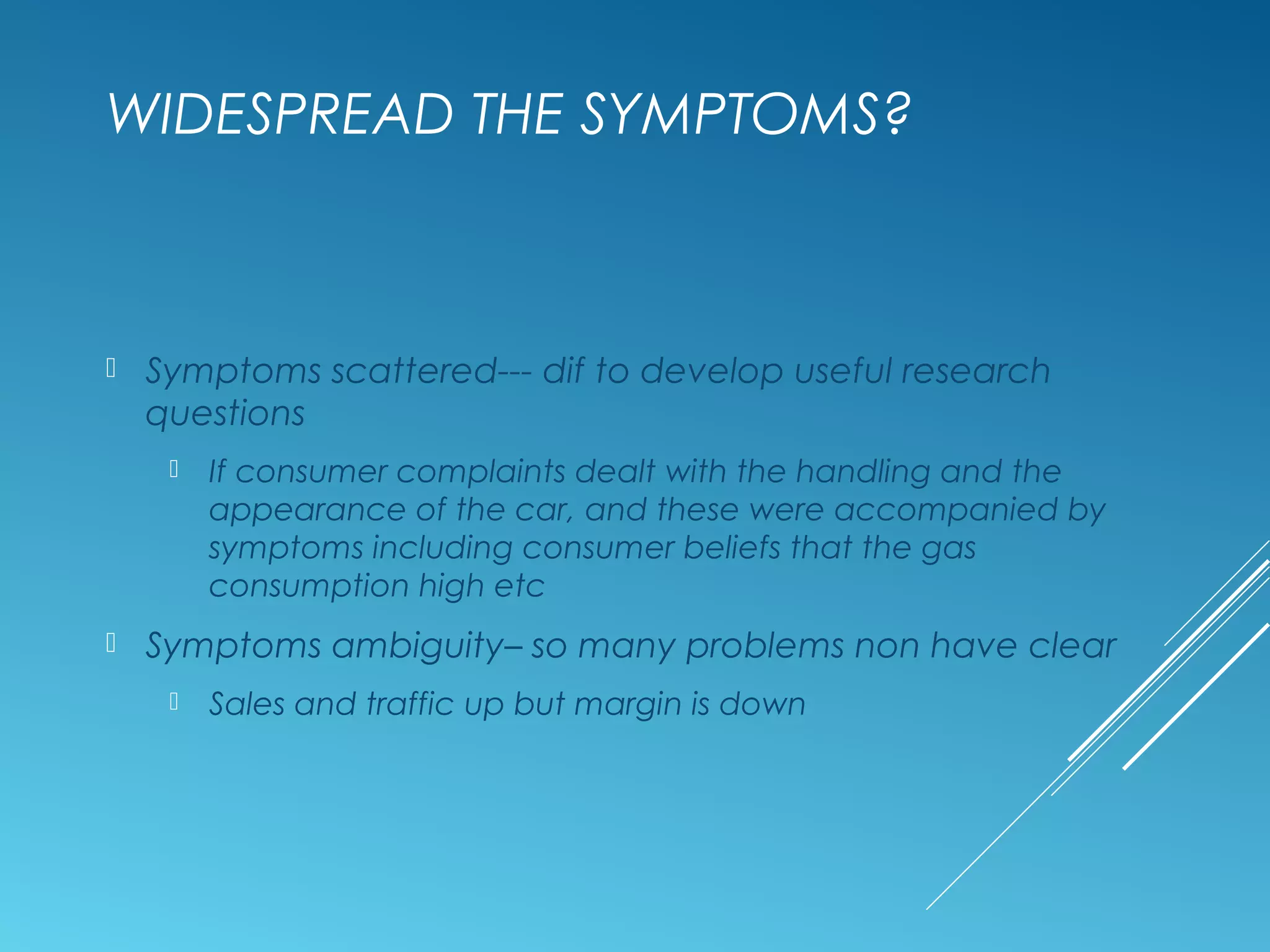 WIDESPREAD THE SYMPTOMS?
 Symptoms scattered--- dif to develop useful research
questions
 If consumer complaints dealt with the handling and the
appearance of the car, and these were accompanied by
symptoms including consumer beliefs that the gas
consumption high etc
 Symptoms ambiguity– so many problems non have clear
 Sales and traffic up but margin is down
 
