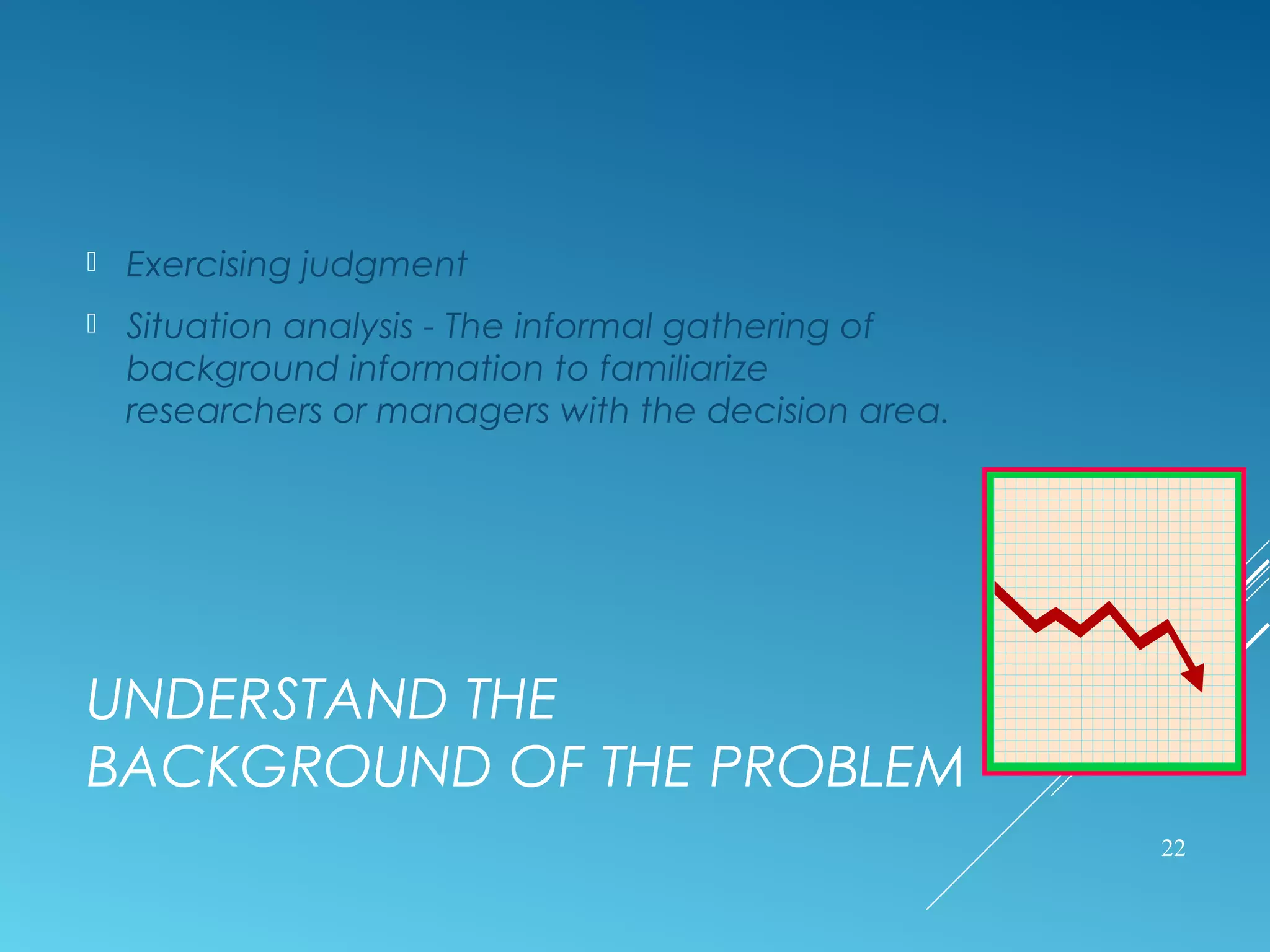 UNDERSTAND THE
BACKGROUND OF THE PROBLEM
 Exercising judgment
 Situation analysis - The informal gathering of
background information to familiarize
researchers or managers with the decision area.
22
 