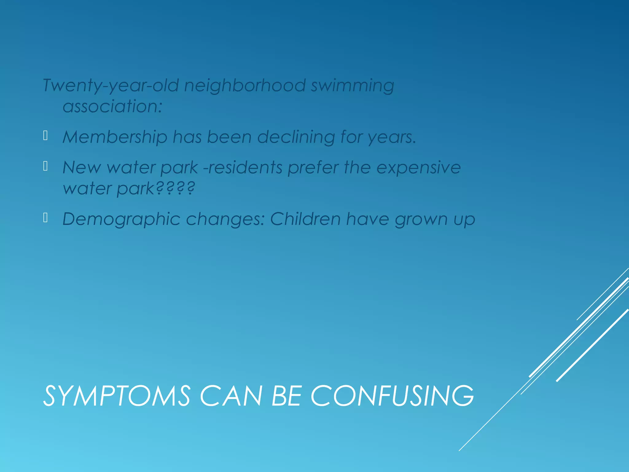 SYMPTOMS CAN BE CONFUSING
Twenty-year-old neighborhood swimming
association:
 Membership has been declining for years.
 New water park -residents prefer the expensive
water park????
 Demographic changes: Children have grown up
 