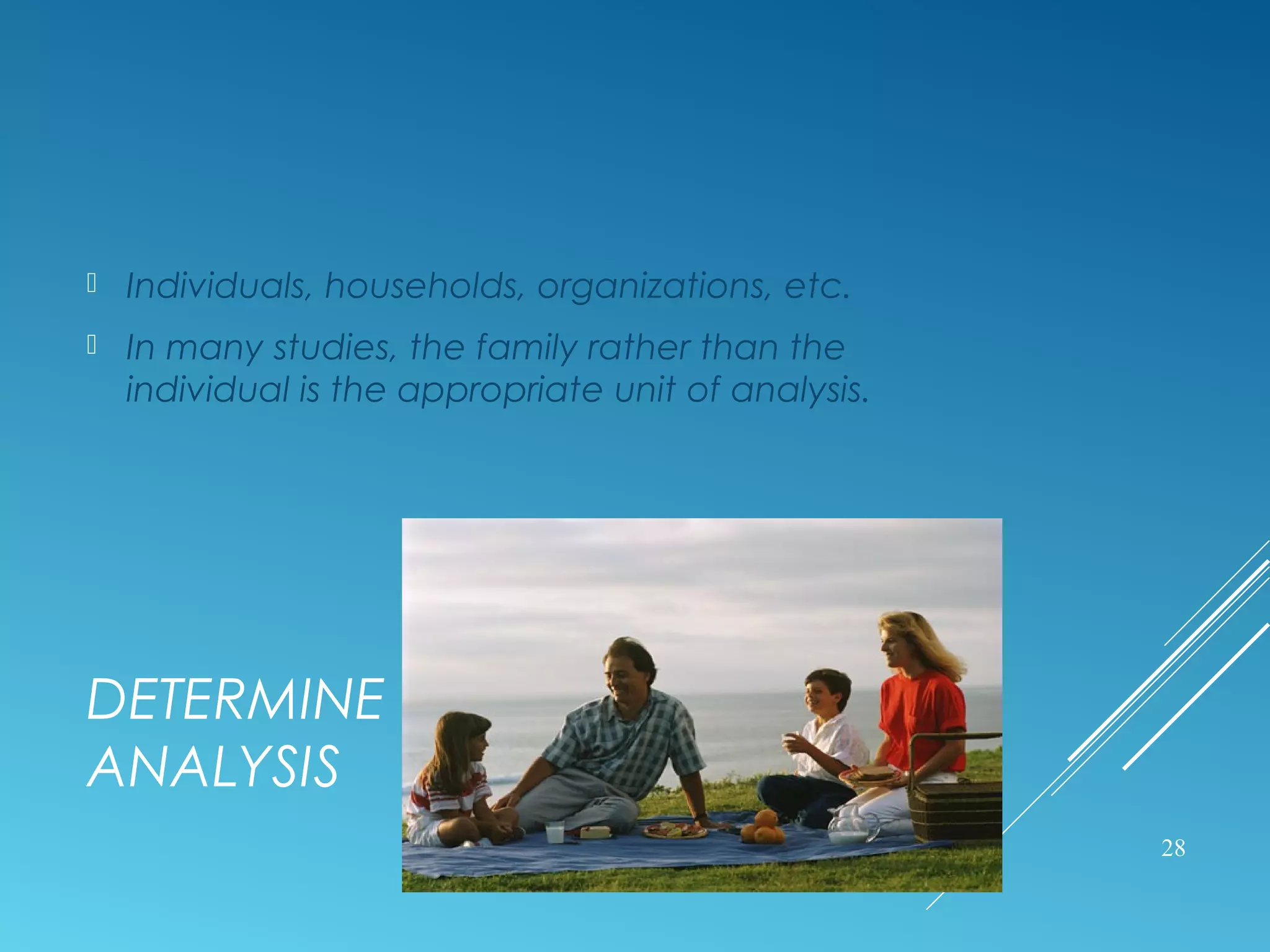 DETERMINE THE UNIT OF
ANALYSIS
 Individuals, households, organizations, etc.
 In many studies, the family rather than the
individual is the appropriate unit of analysis.
28
 