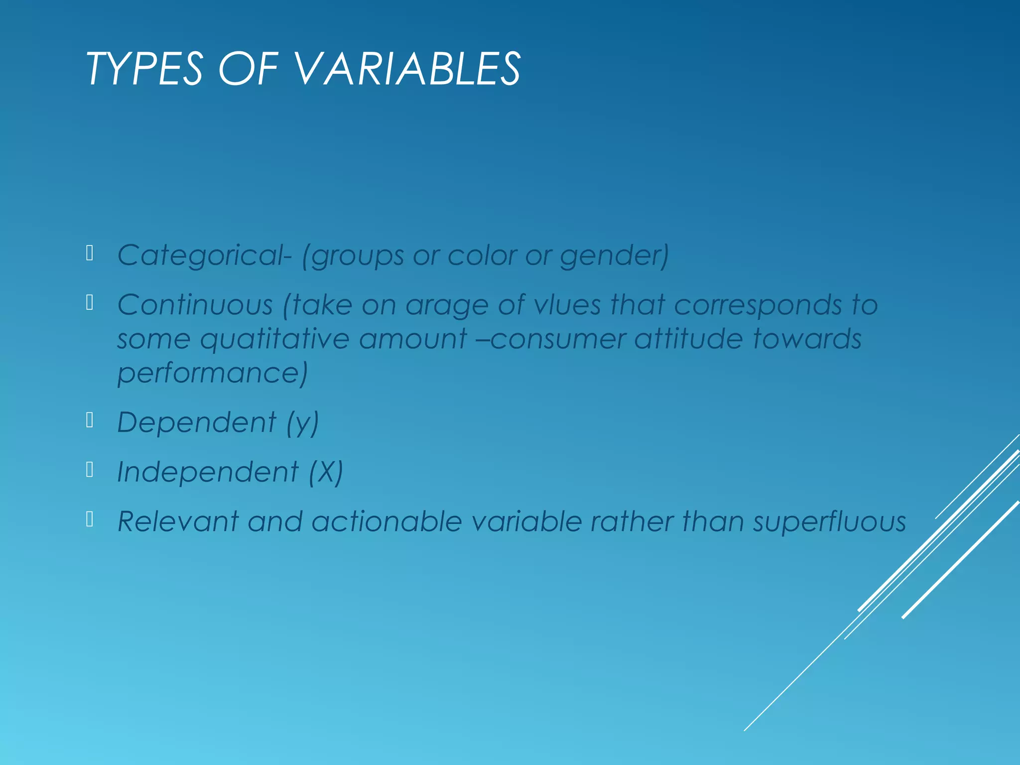 TYPES OF VARIABLES
 Categorical- (groups or color or gender)
 Continuous (take on arage of vlues that corresponds to
some quatitative amount –consumer attitude towards
performance)
 Dependent (y)
 Independent (X)
 Relevant and actionable variable rather than superfluous
 