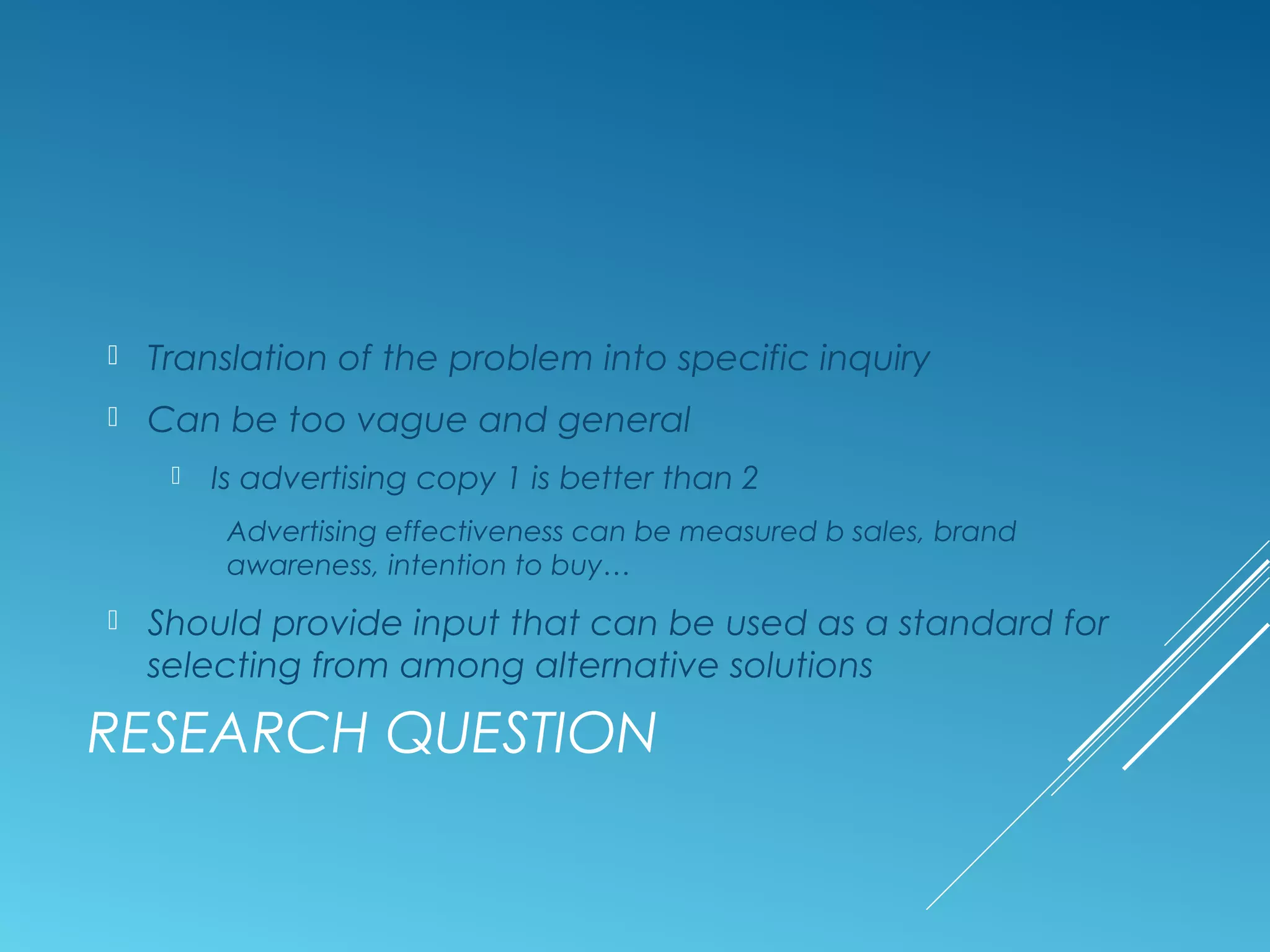 RESEARCH QUESTION
 Translation of the problem into specific inquiry
 Can be too vague and general
 Is advertising copy 1 is better than 2
Advertising effectiveness can be measured b sales, brand
awareness, intention to buy…
 Should provide input that can be used as a standard for
selecting from among alternative solutions
 