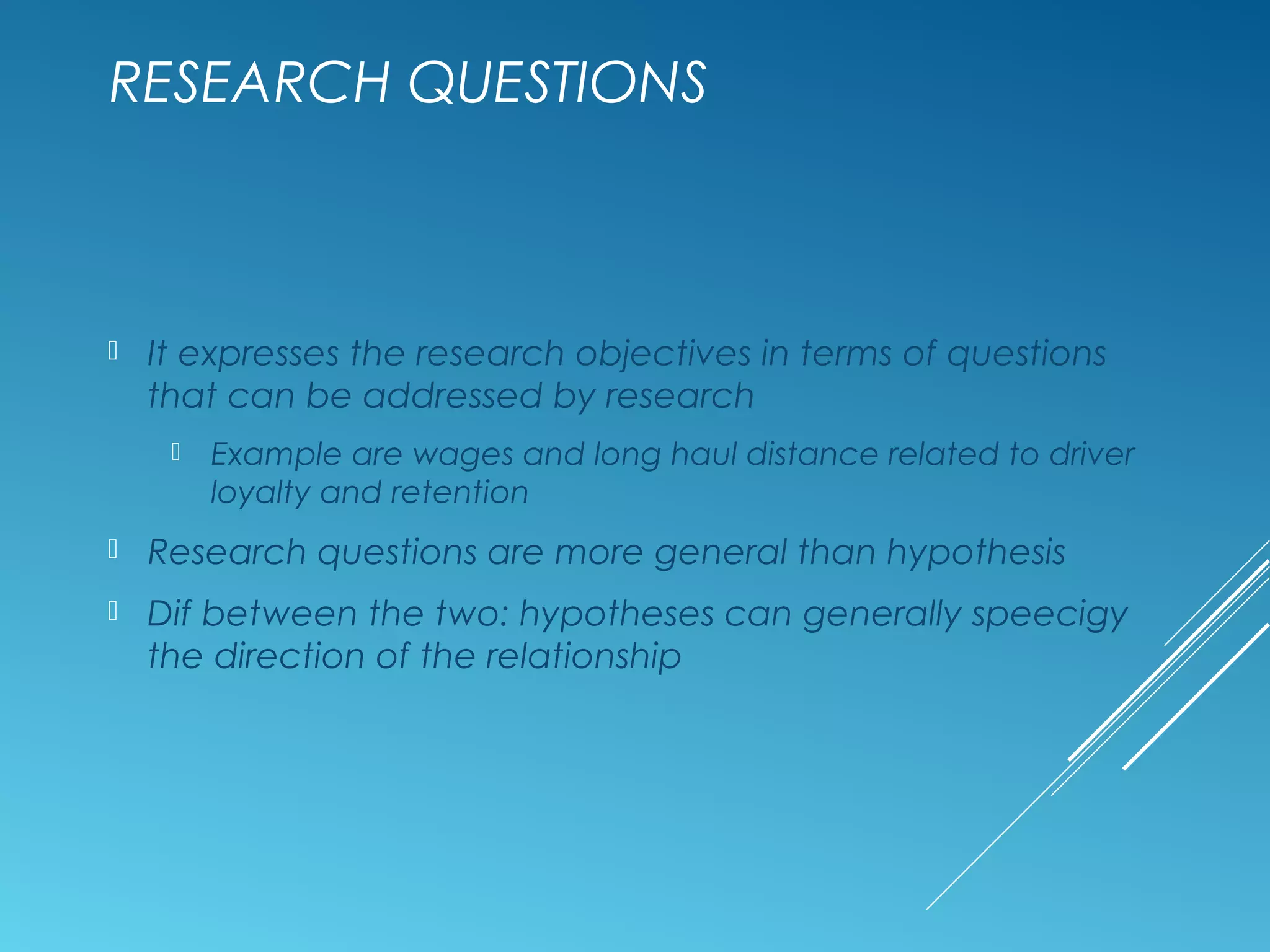 RESEARCH QUESTIONS
 It expresses the research objectives in terms of questions
that can be addressed by research
 Example are wages and long haul distance related to driver
loyalty and retention
 Research questions are more general than hypothesis
 Dif between the two: hypotheses can generally speecigy
the direction of the relationship
 