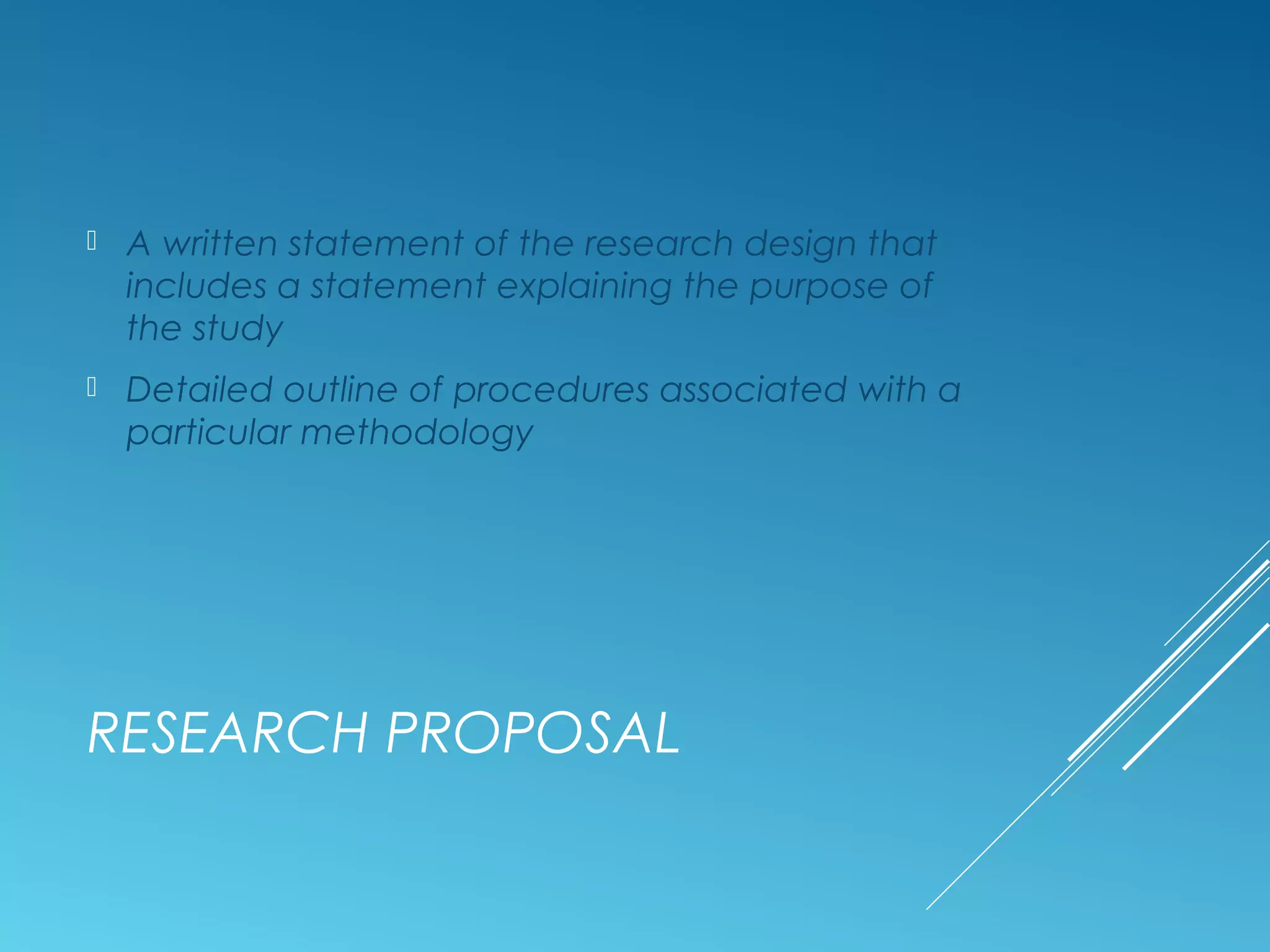 RESEARCH PROPOSAL
 A written statement of the research design that
includes a statement explaining the purpose of
the study
 Detailed outline of procedures associated with a
particular methodology
 