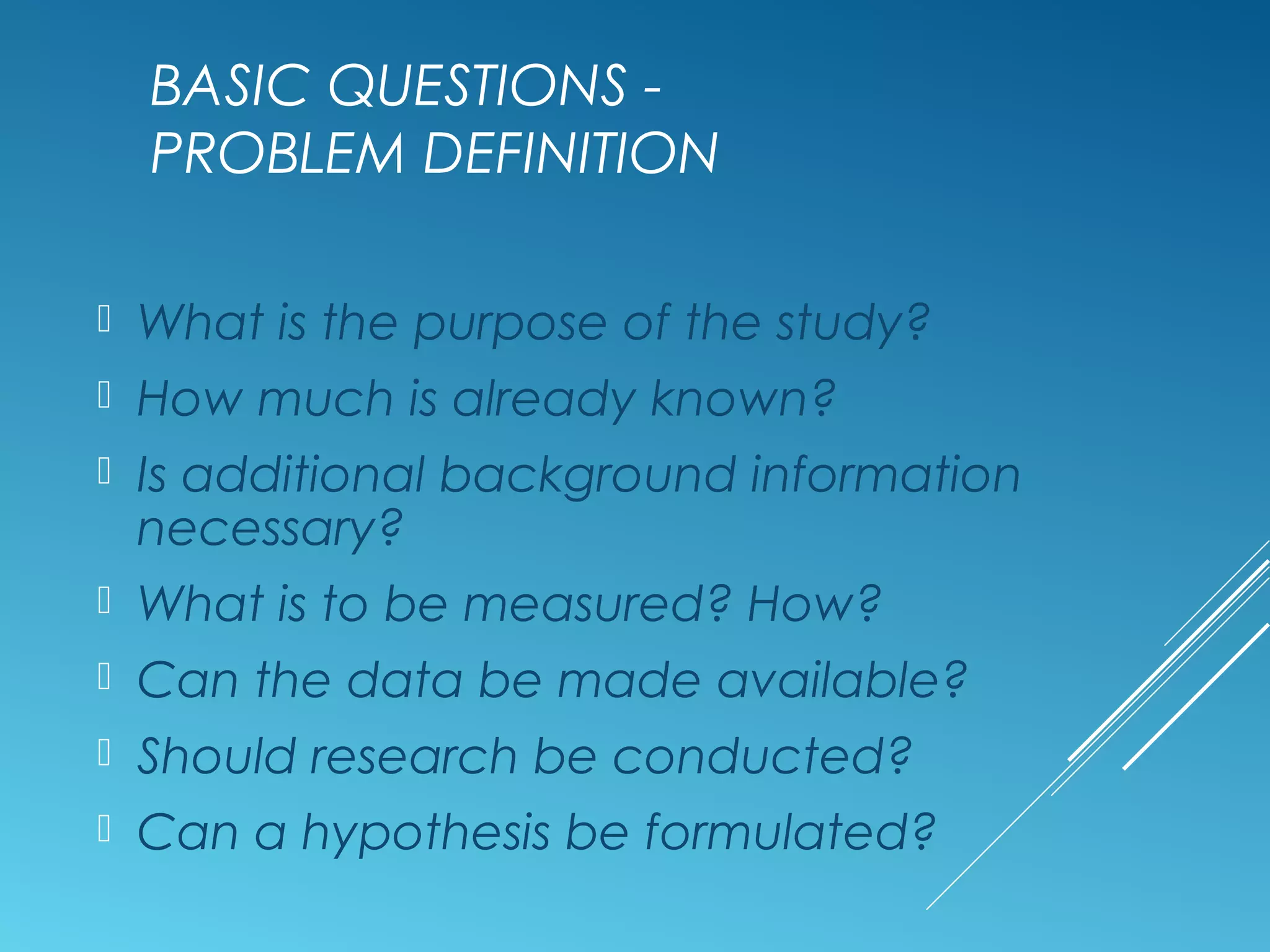 BASIC QUESTIONS -
PROBLEM DEFINITION
 What is the purpose of the study?
 How much is already known?
 Is additional background information
necessary?
 What is to be measured? How?
 Can the data be made available?
 Should research be conducted?
 Can a hypothesis be formulated?
 